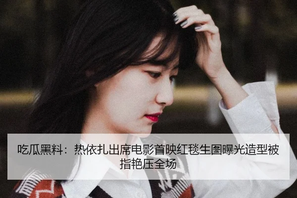 吃瓜黑料：热依扎出席电影首映红毯生图曝光造型被指艳压全场